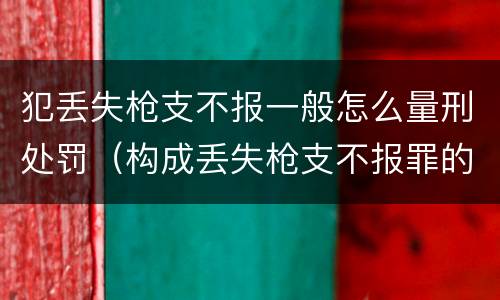 犯丢失枪支不报一般怎么量刑处罚（构成丢失枪支不报罪的行为）