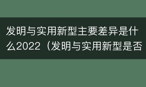 发明与实用新型主要差异是什么2022（发明与实用新型是否具有实用性）