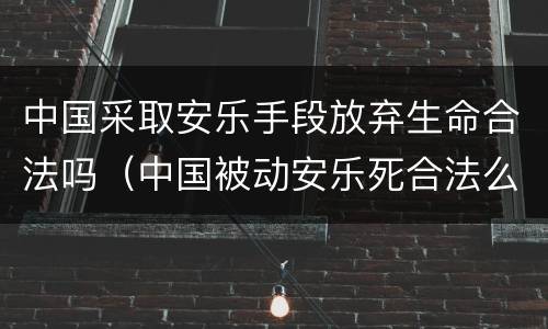 中国采取安乐手段放弃生命合法吗（中国被动安乐死合法么）