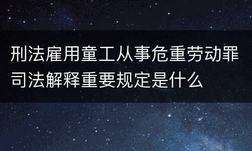 刑法雇用童工从事危重劳动罪司法解释重要规定是什么