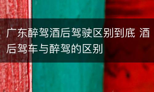 广东醉驾酒后驾驶区别到底 酒后驾车与醉驾的区别