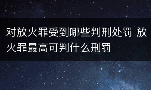对放火罪受到哪些判刑处罚 放火罪最高可判什么刑罚