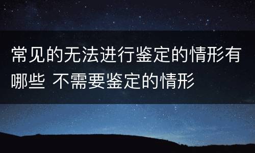 常见的无法进行鉴定的情形有哪些 不需要鉴定的情形
