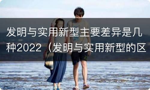 发明与实用新型主要差异是几种2022（发明与实用新型的区别有）