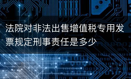 法院对非法出售增值税专用发票规定刑事责任是多少