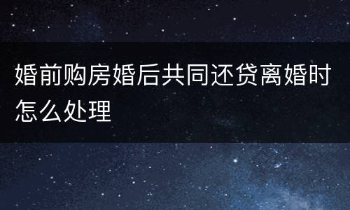 婚前购房婚后共同还贷离婚时怎么处理