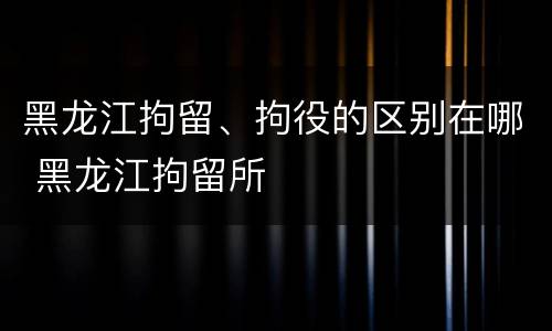 黑龙江拘留、拘役的区别在哪 黑龙江拘留所