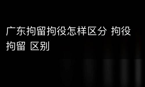 广东拘留拘役怎样区分 拘役 拘留 区别