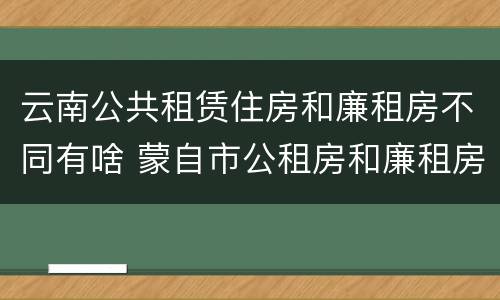云南公共租赁住房和廉租房不同有啥 蒙自市公租房和廉租房