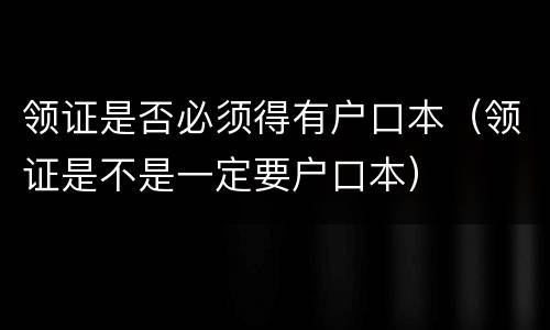 领证是否必须得有户口本（领证是不是一定要户口本）