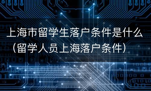 上海市留学生落户条件是什么（留学人员上海落户条件）