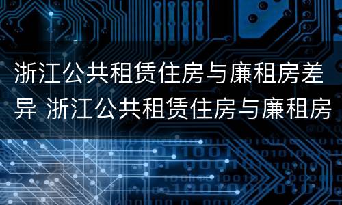 浙江公共租赁住房与廉租房差异 浙江公共租赁住房与廉租房差异分析