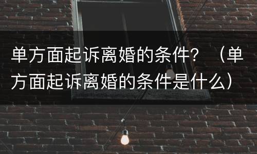 单方面起诉离婚的条件？（单方面起诉离婚的条件是什么）