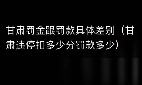 甘肃罚金跟罚款具体差别（甘肃违停扣多少分罚款多少）