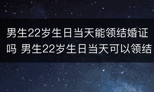 男生22岁生日当天能领结婚证吗 男生22岁生日当天可以领结婚证吗