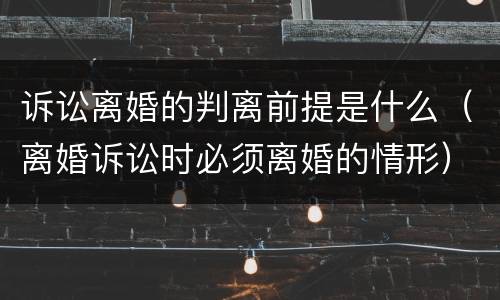 诉讼离婚的判离前提是什么（离婚诉讼时必须离婚的情形）