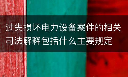 过失损坏电力设备案件的相关司法解释包括什么主要规定