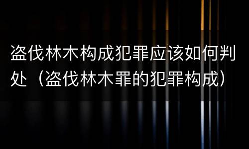 盗伐林木构成犯罪应该如何判处（盗伐林木罪的犯罪构成）