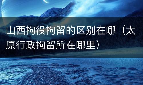 山西拘役拘留的区别在哪（太原行政拘留所在哪里）