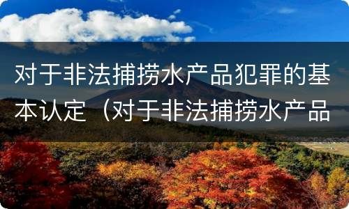 对于非法捕捞水产品犯罪的基本认定（对于非法捕捞水产品犯罪的基本认定是）