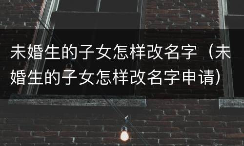 未婚生的子女怎样改名字（未婚生的子女怎样改名字申请）