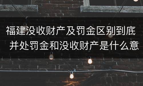 福建没收财产及罚金区别到底 并处罚金和没收财产是什么意思
