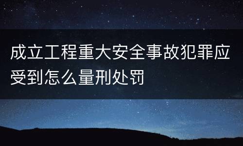 成立工程重大安全事故犯罪应受到怎么量刑处罚