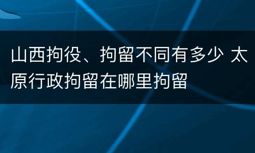 山西拘役、拘留不同有多少 太原行政拘留在哪里拘留