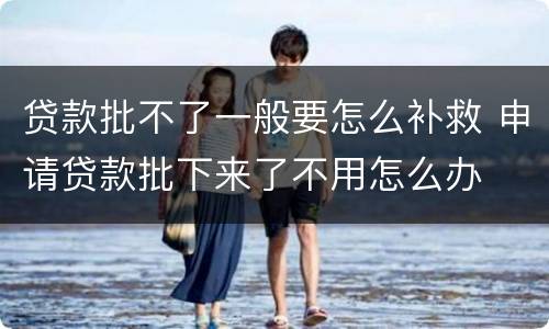 贷款批不了一般要怎么补救 申请贷款批下来了不用怎么办