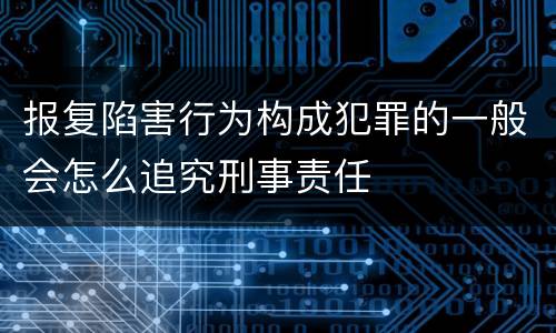 报复陷害行为构成犯罪的一般会怎么追究刑事责任