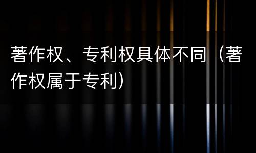 著作权、专利权具体不同（著作权属于专利）