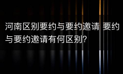 河南区别要约与要约邀请 要约与要约邀请有何区别?