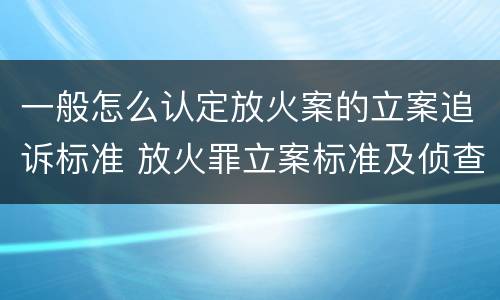 一般怎么认定放火案的立案追诉标准 放火罪立案标准及侦查
