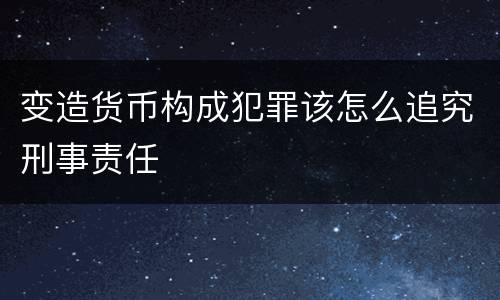 变造货币构成犯罪该怎么追究刑事责任