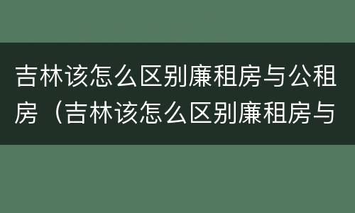 吉林该怎么区别廉租房与公租房（吉林该怎么区别廉租房与公租房呢）