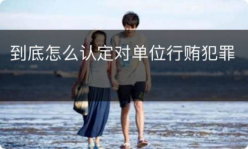 到底怎么认定对单位行贿犯罪