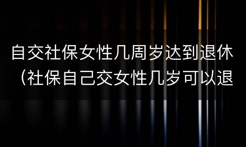 自交社保女性几周岁达到退休（社保自己交女性几岁可以退休）