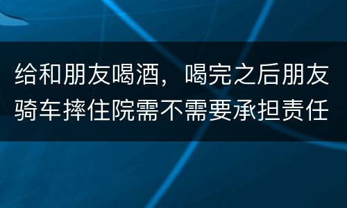 给和朋友喝酒，喝完之后朋友骑车摔住院需不需要承担责任
