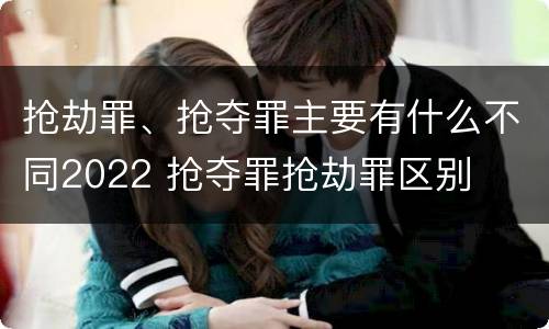 抢劫罪、抢夺罪主要有什么不同2022 抢夺罪抢劫罪区别