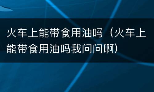 火车上能带食用油吗（火车上能带食用油吗我问问啊）