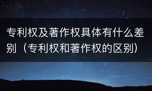 专利权及著作权具体有什么差别（专利权和著作权的区别）