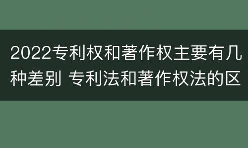 2022专利权和著作权主要有几种差别 专利法和著作权法的区别