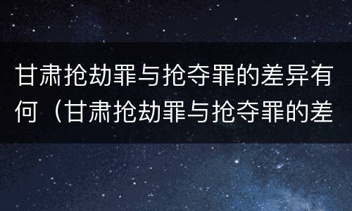甘肃抢劫罪与抢夺罪的差异有何（甘肃抢劫罪与抢夺罪的差异有何特点）