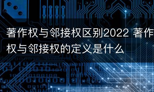 著作权与邻接权区别2022 著作权与邻接权的定义是什么