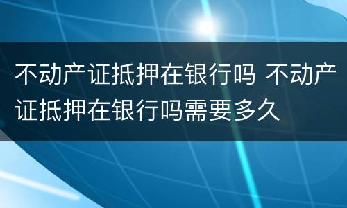 不动产证抵押在银行吗 不动产证抵押在银行吗需要多久