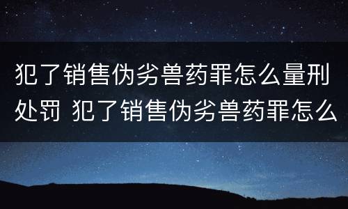 犯了销售伪劣兽药罪怎么量刑处罚 犯了销售伪劣兽药罪怎么量刑处罚呢