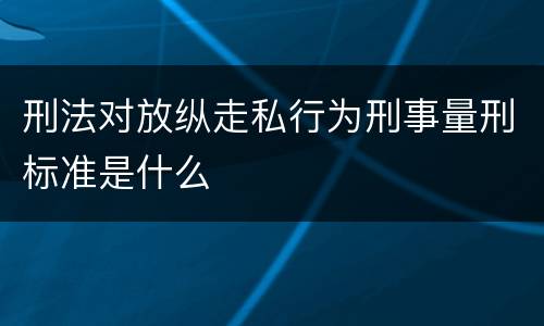 刑法对放纵走私行为刑事量刑标准是什么