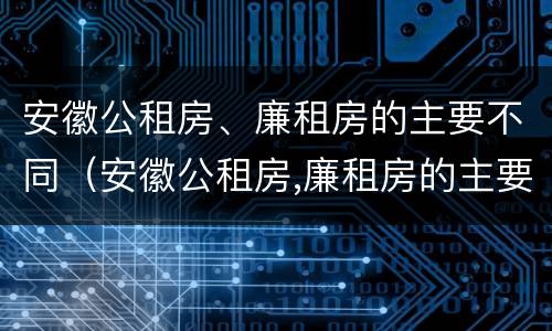 安徽公租房、廉租房的主要不同（安徽公租房,廉租房的主要不同之处）