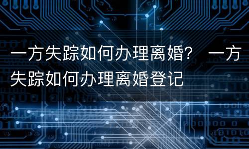 一方失踪如何办理离婚？ 一方失踪如何办理离婚登记