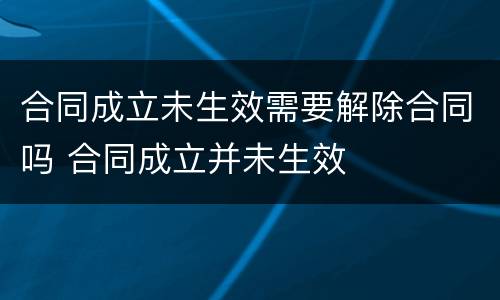 合同成立未生效需要解除合同吗 合同成立并未生效